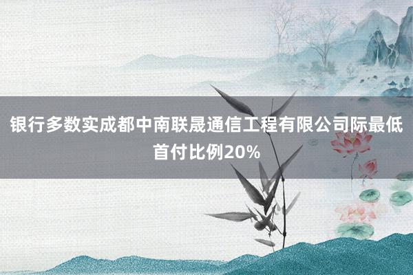 银行多数实成都中南联晟通信工程有限公司际最低首付比例20%