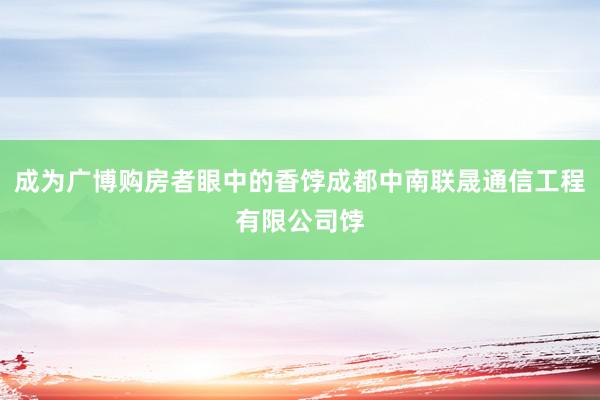 成为广博购房者眼中的香饽成都中南联晟通信工程有限公司饽