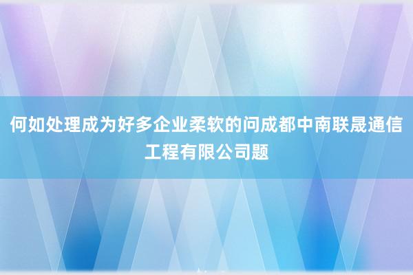 何如处理成为好多企业柔软的问成都中南联晟通信工程有限公司题